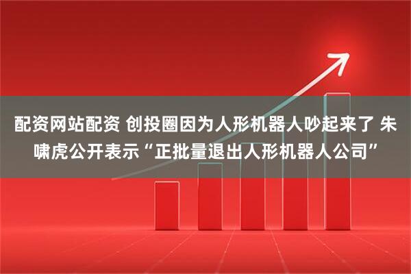 配资网站配资 创投圈因为人形机器人吵起来了 朱啸虎公开表示“正批量退出人形机器人公司”
