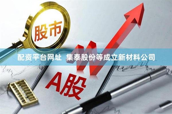 配资平台网址  集泰股份等成立新材料公司
