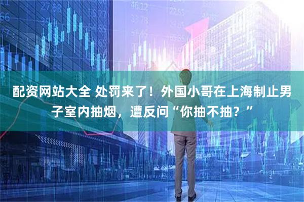 配资网站大全 处罚来了！外国小哥在上海制止男子室内抽烟，遭反问“你抽不抽？”