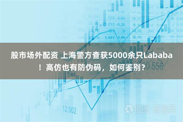 股市场外配资 上海警方查获5000余只Lababa！高仿也有防伪码，如何鉴别？