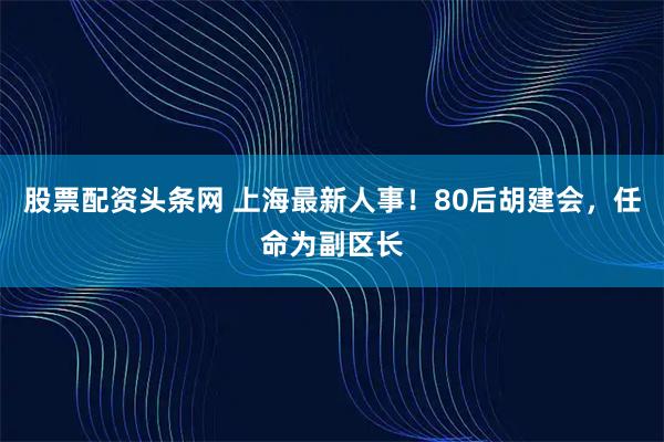 股票配资头条网 上海最新人事！80后胡建会，任命为副区长