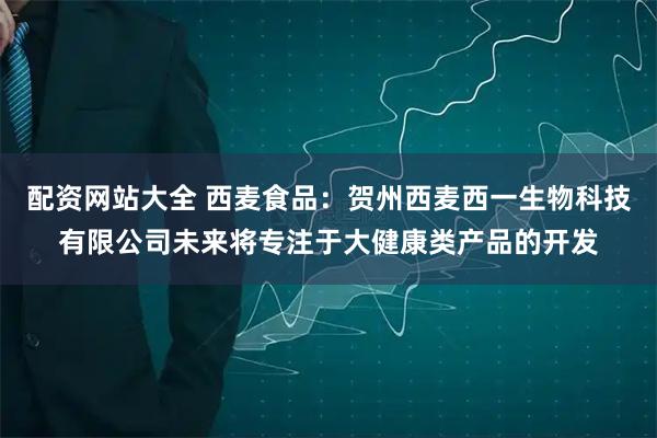 配资网站大全 西麦食品：贺州西麦西一生物科技有限公司未来将专注于大健康类产品的开发