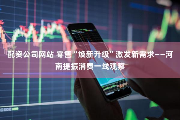 配资公司网站 零售“焕新升级”激发新需求——河南提振消费一线观察
