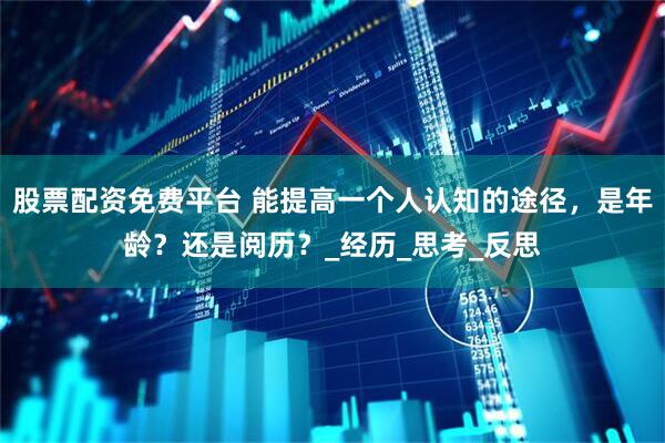 股票配资免费平台 能提高一个人认知的途径，是年龄？还是阅历？_经历_思考_反思