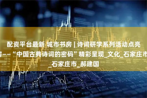 配资平台最新 城市书房 | 诗词研学系列活动点亮城市书房——“中国古典诗词的密码”精彩呈现_文化_石家庄市_郝建国