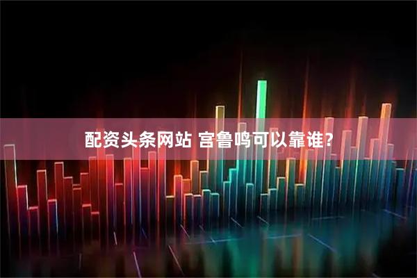 配资头条网站 宫鲁鸣可以靠谁？