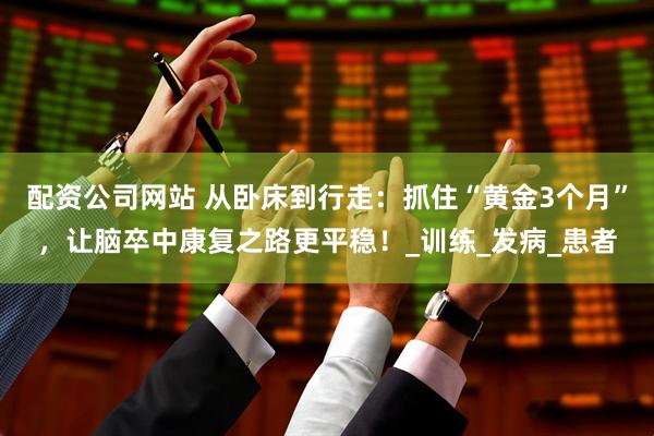 配资公司网站 从卧床到行走：抓住“黄金3个月”，让脑卒中康复之路更平稳！_训练_发病_患者