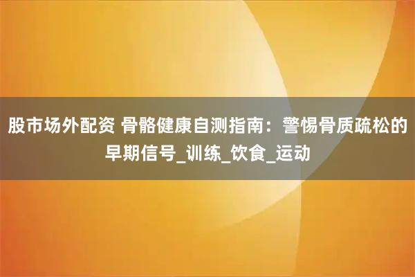 股市场外配资 骨骼健康自测指南：警惕骨质疏松的早期信号_训练_饮食_运动