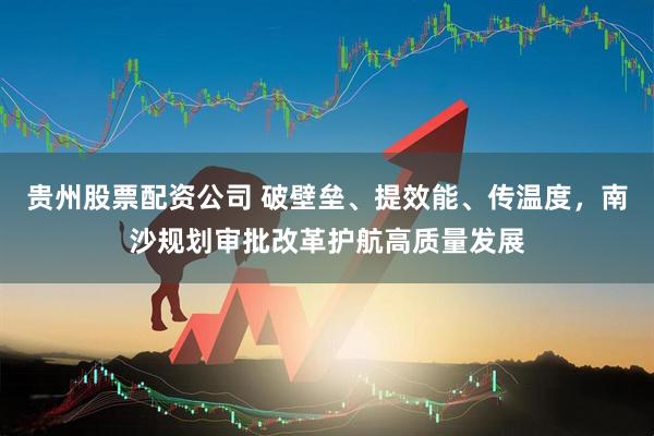 贵州股票配资公司 破壁垒、提效能、传温度，南沙规划审批改革护航高质量发展