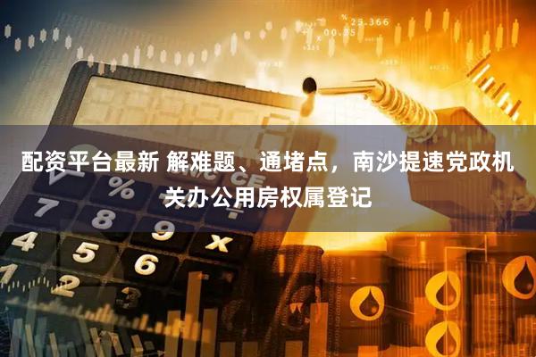 配资平台最新 解难题、通堵点，南沙提速党政机关办公用房权属登记