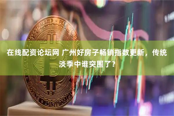 在线配资论坛网 广州好房子畅销指数更新，传统淡季中谁突围了？