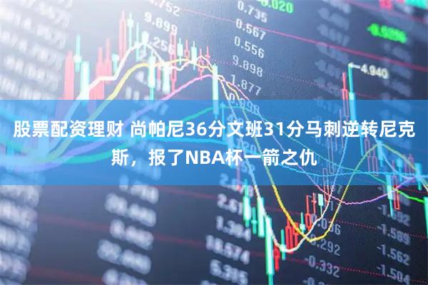 股票配资理财 尚帕尼36分文班31分马刺逆转尼克斯，报了NBA杯一箭之仇