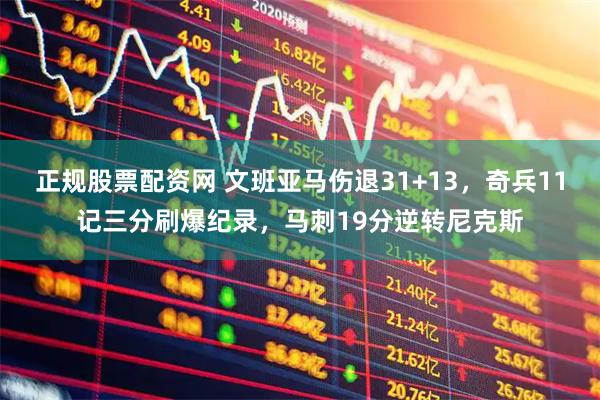 正规股票配资网 文班亚马伤退31+13，奇兵11记三分刷爆纪录，马刺19分逆转尼克斯